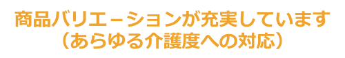 商品バリエ－ションが充実しています（あらゆる介護度への対応）